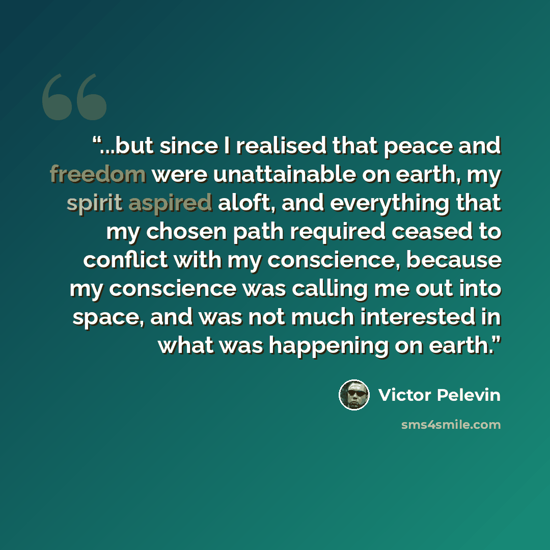 “...but since I realised that peace and freedom were unattainable on earth, my spirit aspired aloft, and everything that my chosen path required ceased to conflict with my conscience, because my conscience was calling me out into space, and was not much interested in what was happening on earth.” quote by Victor Pelevin