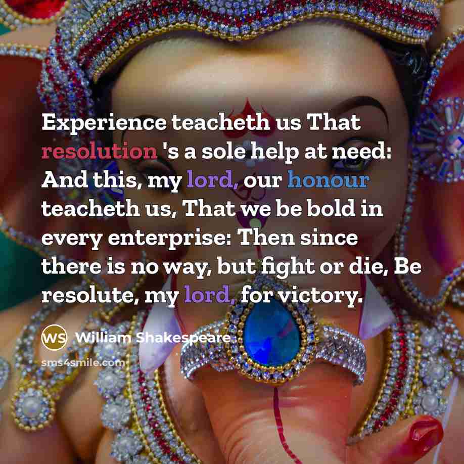 “Experience teacheth us That resolution 's a sole help at need: And this, my lord, our honour teacheth us, That we be bold in every enterprise: Then since there is no way, but fight or die, Be resolute, my lord, for victory.” quote by William Shakespeare
