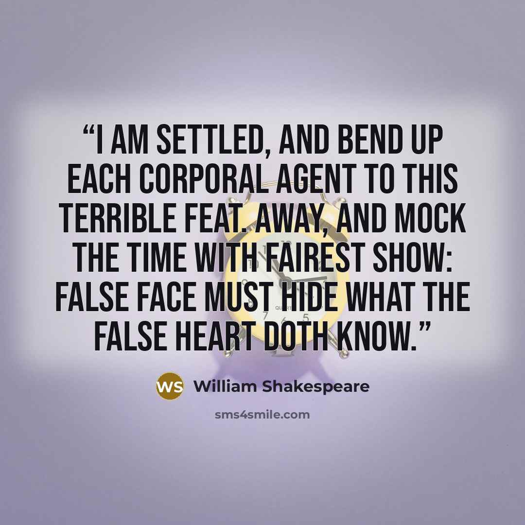 “I am settled, and bend up each corporal agent to this terrible feat. Away, and mock the time with fairest show: False face must hide what the false heart doth know.” quote by William Shakespeare