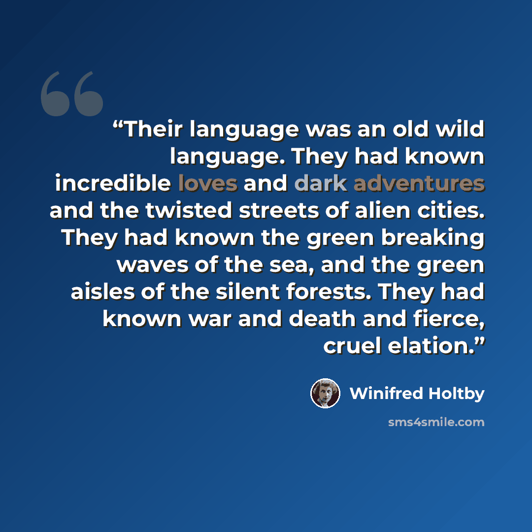“Their language was an old wild language. They had known incredible loves and dark adventures and the twisted streets of alien cities. They had known the green breaking waves of the sea, and the green aisles of the silent forests. They had known war and death and fierce, cruel elation.” quote by Winifred Holtby