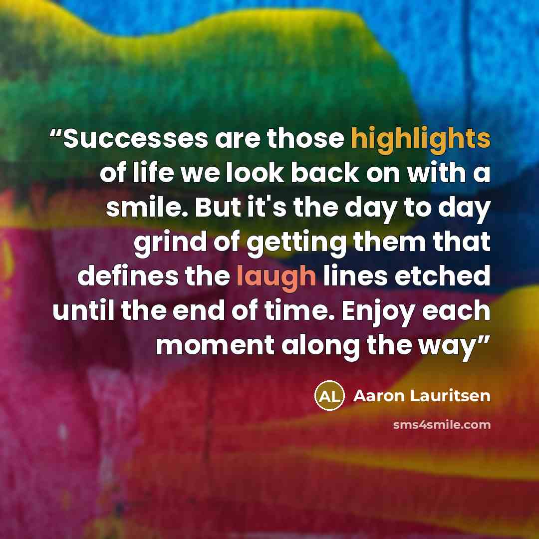 “Successes are those highlights of life we look back on with a smile. But it's the day to day grind of getting them that defines the laugh lines etched until the end of time. Enjoy each moment along the way” quote by Aaron Lauritsen