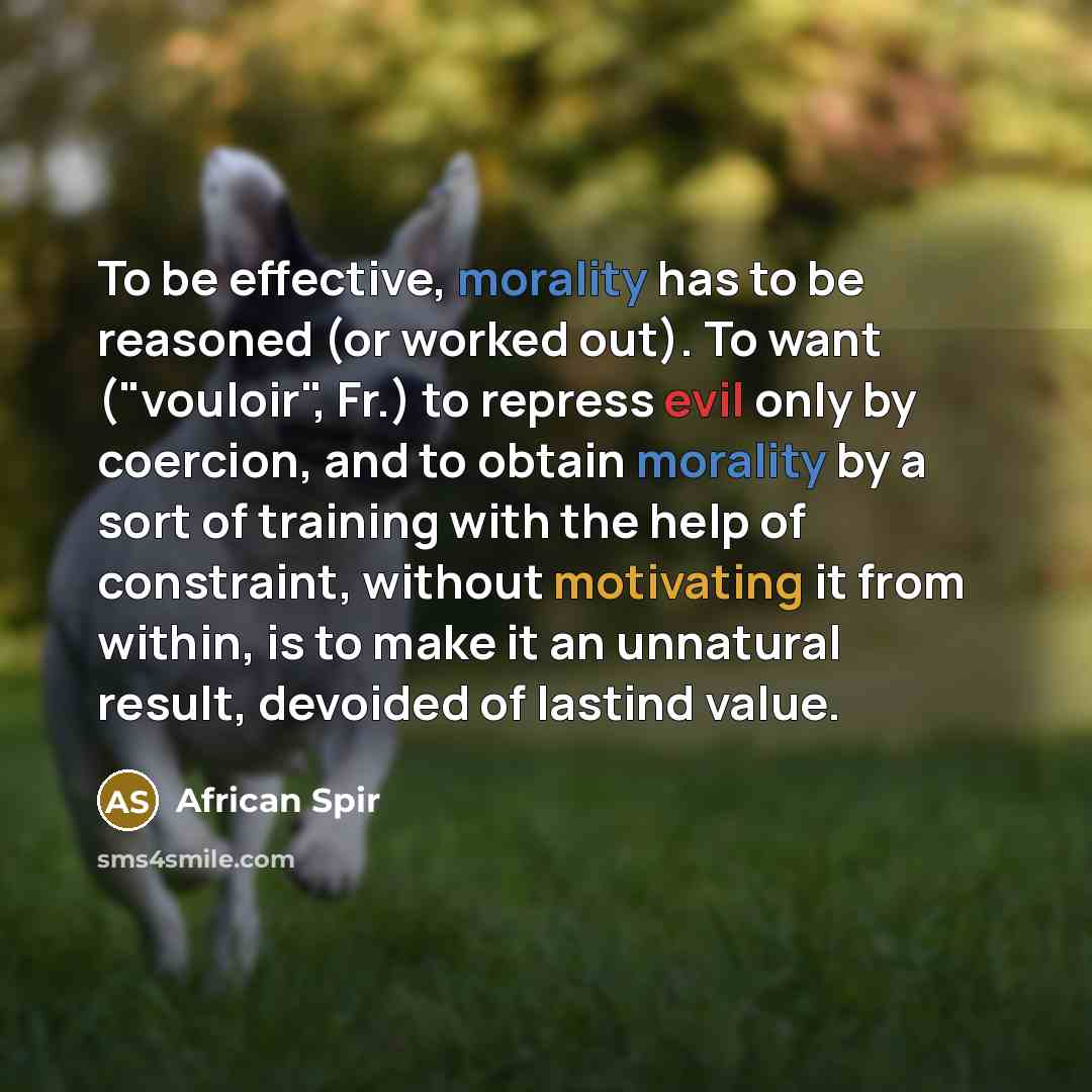 “To be effective, morality has to be reasoned (or worked out). To want ("vouloir", Fr.) to repress evil only by coercion, and to obtain morality by a sort of training with the help of constraint, without motivating it from within, is to make it an unnatural result, devoided of lastind value.” quote by African Spir