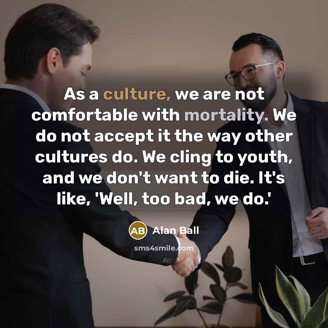 “As a culture, we are not comfortable with mortality. We do not accept it the way other cultures do. We cling to youth, and we don't want to die. It's like, 'Well, too bad, we do.'” quote by Alan Ball
