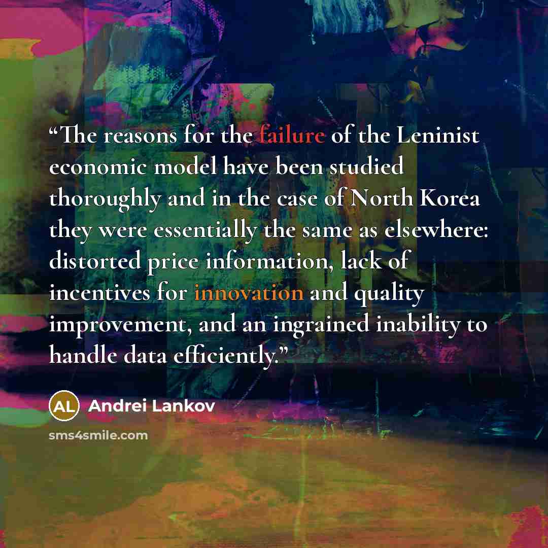 “The reasons for the failure of the Leninist economic model have been studied thoroughly and in the case of North Korea they were essentially the same as elsewhere: distorted price information, lack of incentives for innovation and quality improvement, and an ingrained inability to handle data…” quote by Andrei Lankov