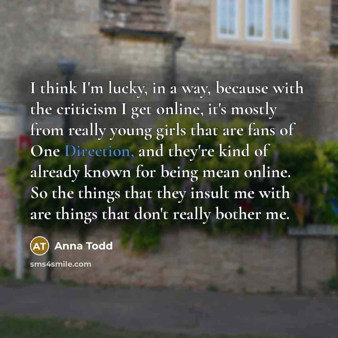 “I think I'm lucky, in a way, because with the criticism I get online, it's mostly from really young girls that are fans of One Direction, and they're kind of already known for being mean online. So the things that they insult me with are things that don't really bother me.” quote by Anna Todd