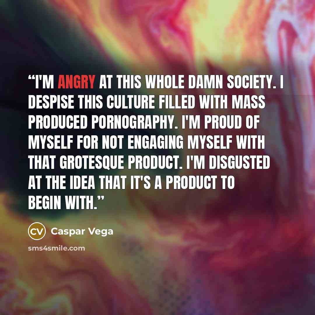 “I'm angry at this whole damn society. I despise this culture filled with mass produced pornography. I'm proud of myself for not engaging myself with that grotesque product. I'm disgusted at the idea that it's a product to begin with.” quote by Caspar Vega