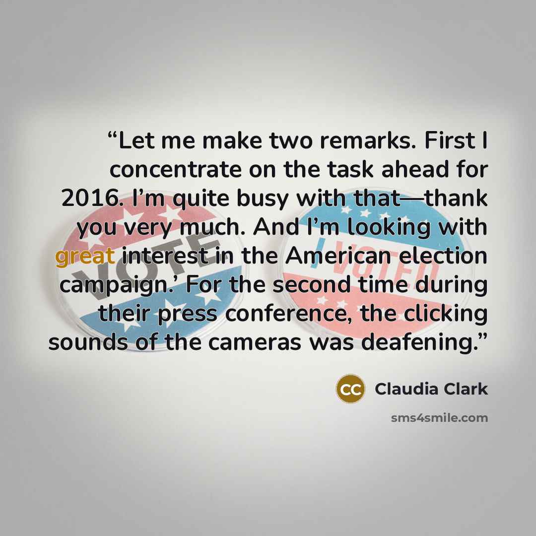 “Let me make two remarks. First I concentrate on the task ahead for 2016. I’m quite busy with that—thank you very much. And I’m looking with great interest in the American election campaign.’ For the second time during their press conference, the clicking sounds of the cameras was deafening.” quote by Claudia Clark