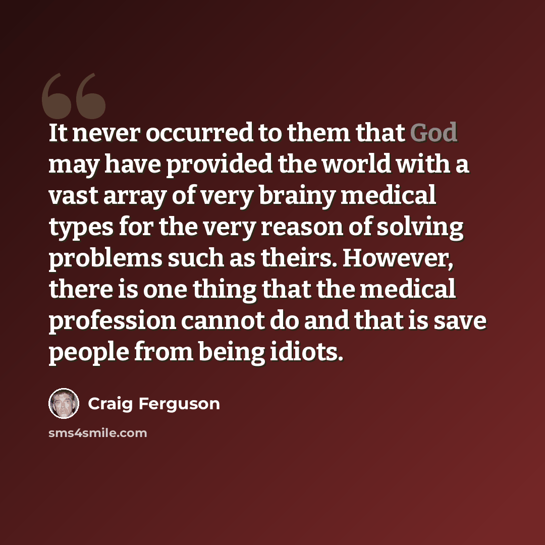 “It never occurred to them that God may have provided the world with a vast array of very brainy medical types for the very reason of solving problems such as theirs. However, there is one thing that the medical profession cannot do and that is save people from being idiots.” quote by Craig Ferguson