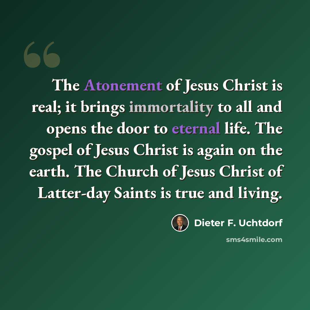 “The Atonement of Jesus Christ is real; it brings immortality to all and opens the door to eternal life. The gospel of Jesus Christ is again on the earth. The Church of Jesus Christ of Latter-day Saints is true and living.” quote by Dieter F. Uchtdorf