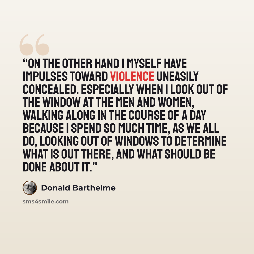 “On the other hand I myself have impulses toward violence uneasily concealed. Especially when I look out of the window at the men and women, walking along in the course of a day because I spend so much time, as we all do, looking out of windows to determine what is out there, and what should be…” quote by Donald Barthelme