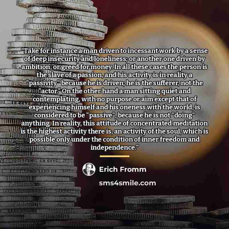 “Take for instance a man driven to incessant work by a sense of deep insecurity and loneliness; or another one driven by ambition, or greed for money. In all these cases the person is the slave of a passion, and his activity is in reality a "passivity" because he is driven; he is the sufferer, not…” quote by Erich Fromm