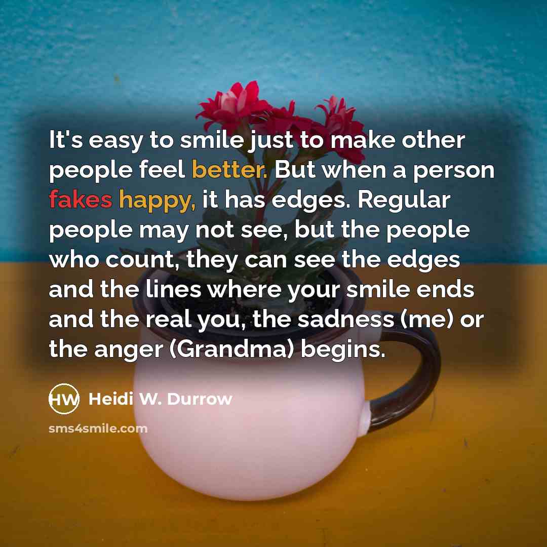 “It's easy to smile just to make other people feel better. But when a person fakes happy, it has edges. Regular people may not see, but the people who count, they can see the edges and the lines where your smile ends and the real you, the sadness (me) or the anger (Grandma) begins.” quote by Heidi W. Durrow