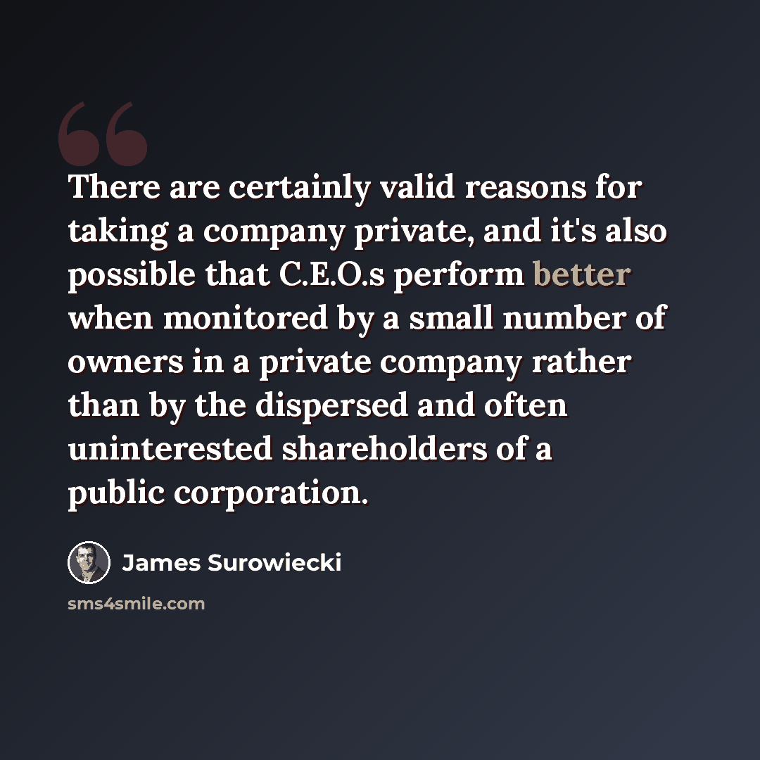 “There are certainly valid reasons for taking a company private, and it's also possible that C.E.O.s perform better when monitored by a small number of owners in a private company rather than by the dispersed and often uninterested shareholders of a public corporation.” quote by James Surowiecki