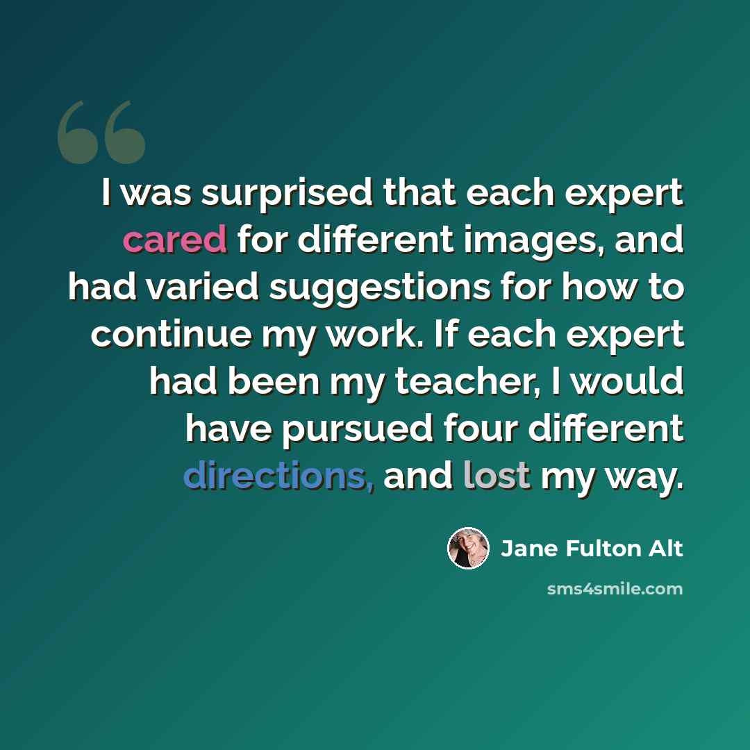 “I was surprised that each expert cared for different images, and had varied suggestions for how to continue my work. If each expert had been my teacher, I would have pursued four different directions, and lost my way.” quote by Jane Fulton Alt