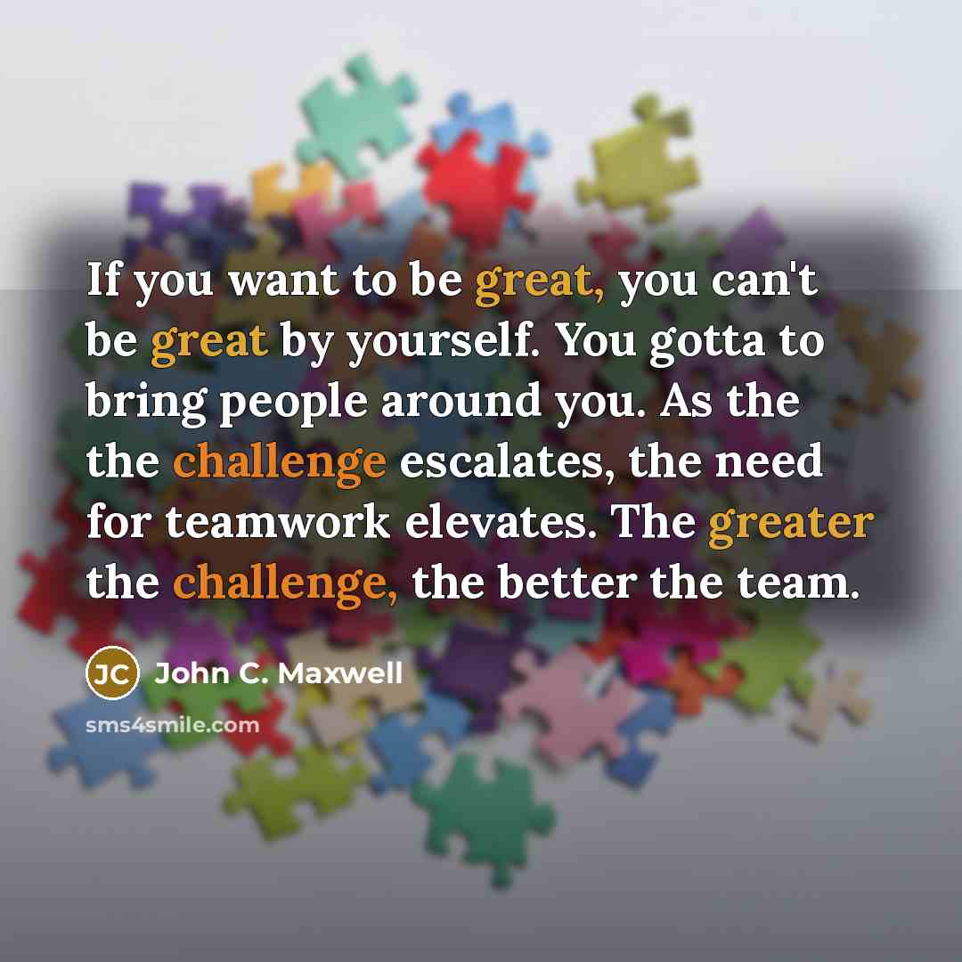 “If you want to be great, you can't be great by yourself. You gotta to bring people around you. As the the challenge escalates, the need for teamwork elevates. The greater the challenge, the better the team.” quote by John C. Maxwell