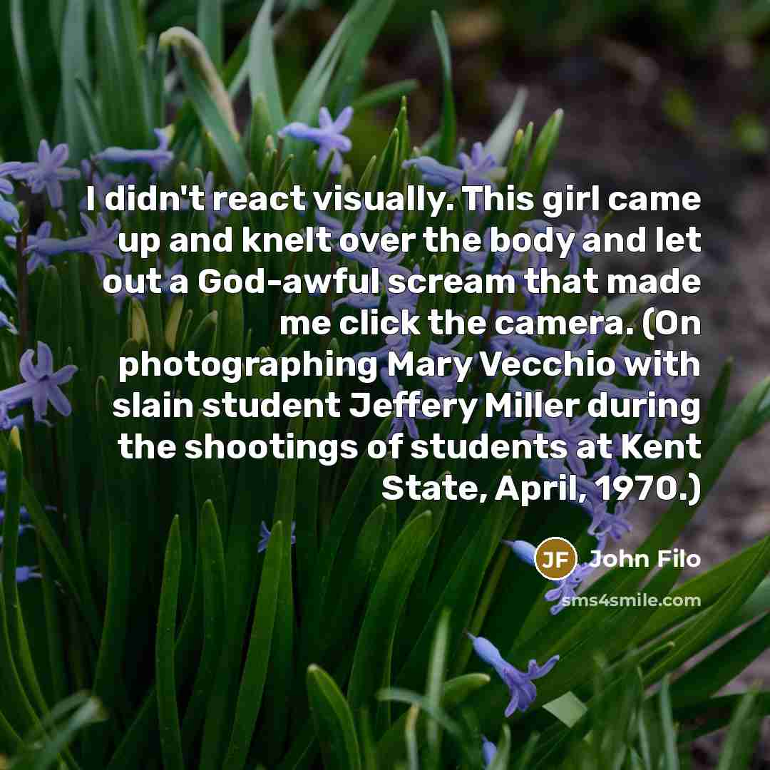“I didn't react visually. This girl came up and knelt over the body and let out a God-awful scream that made me click the camera. (On photographing Mary Vecchio with slain student Jeffery Miller during the shootings of students at Kent State, April, 1970.)” quote by John Filo