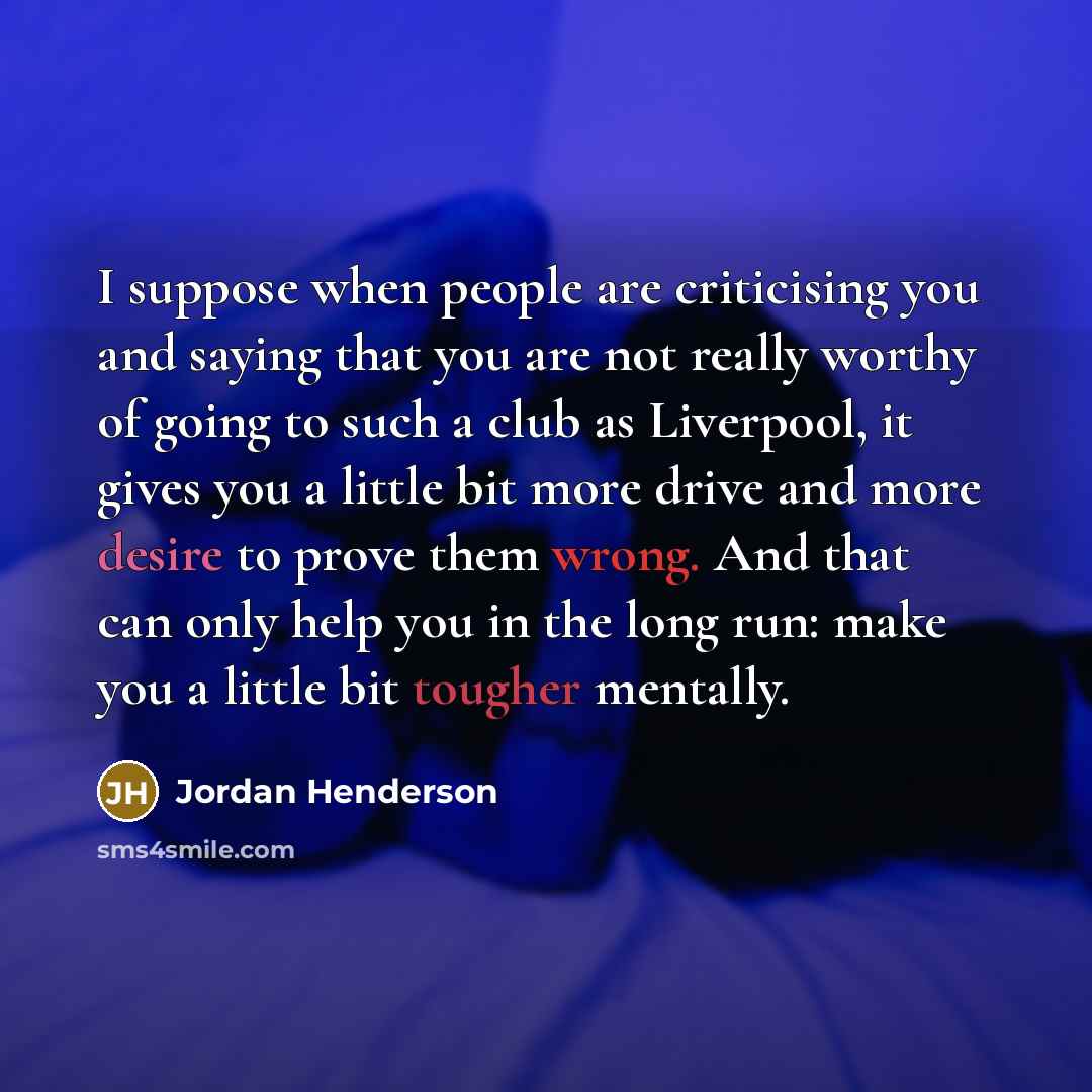 “I suppose when people are criticising you and saying that you are not really worthy of going to such a club as Liverpool, it gives you a little bit more drive and more desire to prove them wrong. And that can only help you in the long run: make you a little bit tougher mentally.” quote by Jordan Henderson
