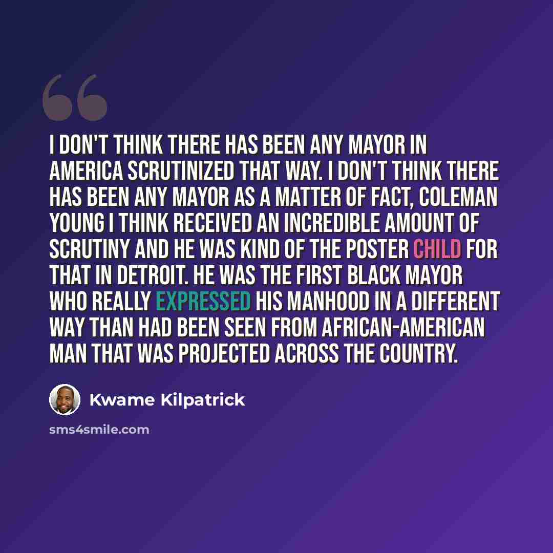 “I don't think there has been any mayor in America scrutinized that way. I don't think there has been any mayor as a matter of fact, Coleman Young I think received an incredible amount of scrutiny and he was kind of the poster child for that in Detroit. He was the first Black mayor who really…” quote by Kwame Kilpatrick