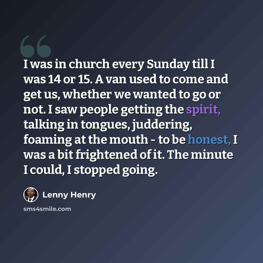 “I was in church every Sunday till I was 14 or 15. A van used to come and get us, whether we wanted to go or not. I saw people getting the spirit, talking in tongues, juddering, foaming at the mouth - to be honest, I was a bit frightened of it. The minute I could, I stopped going.” quote by Lenny Henry