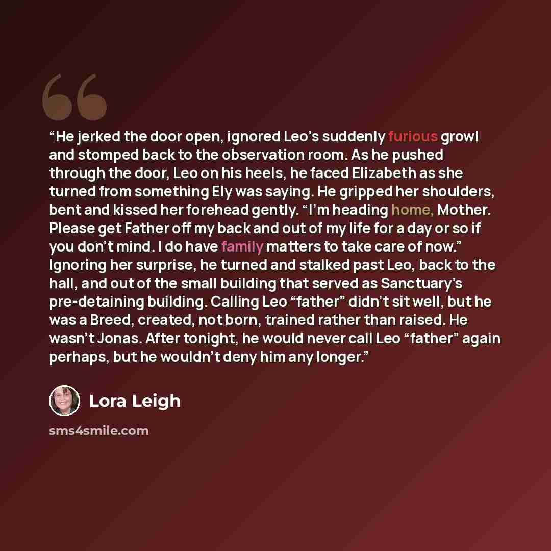 “He jerked the door open, ignored Leo’s suddenly furious growl and stomped back to the observation room. As he pushed through the door, Leo on his heels, he faced Elizabeth as she turned from something Ely was saying. He gripped her shoulders, bent and kissed her forehead gently. “I’m heading home…” quote by Lora Leigh