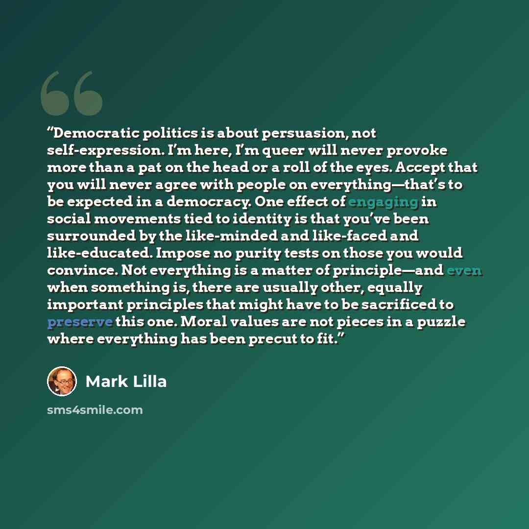 “Democratic politics is about persuasion, not self-expression. I’m here, I’m queer will never provoke more than a pat on the head or a roll of the eyes. Accept that you will never agree with people on everything—that’s to be expected in a democracy. One effect of engaging in social movements tied…” quote by Mark Lilla