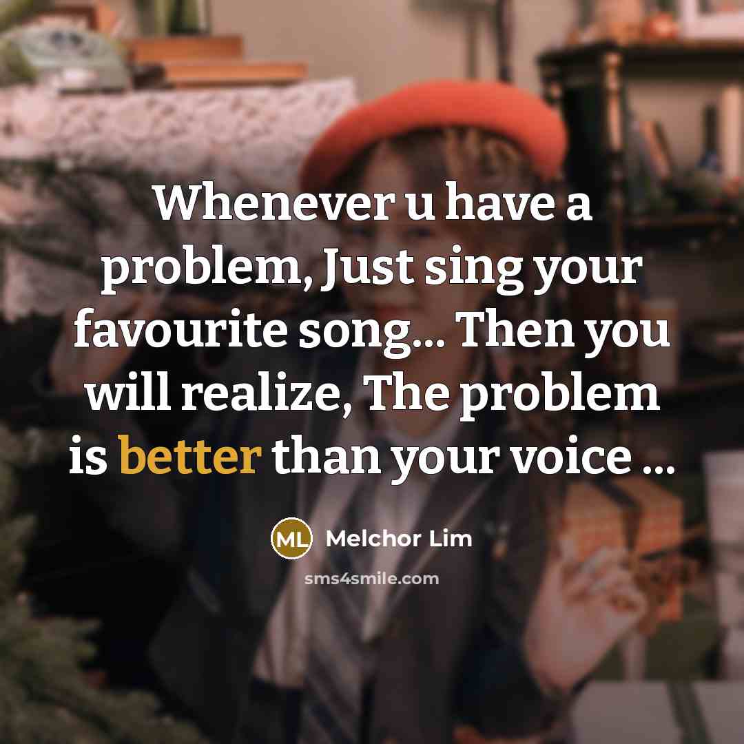 “Whenever u have a problem, Just sing your favourite song... Then you will realize, The problem is better than your voice ...” quote by Melchor Lim