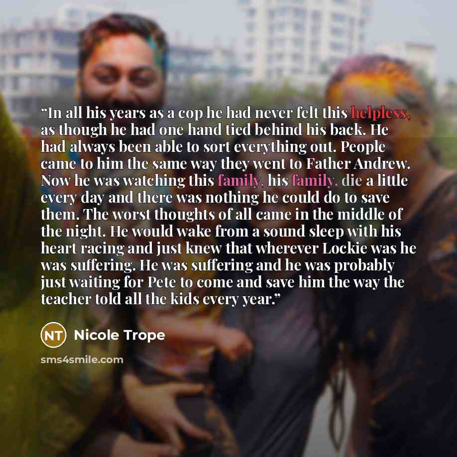 “In all his years as a cop he had never felt this helpless, as though he had one hand tied behind his back. He had always been able to sort everything out. People came to him the same way they went to Father Andrew. Now he was watching this family, his family, die a little every day and there was…” quote by Nicole Trope