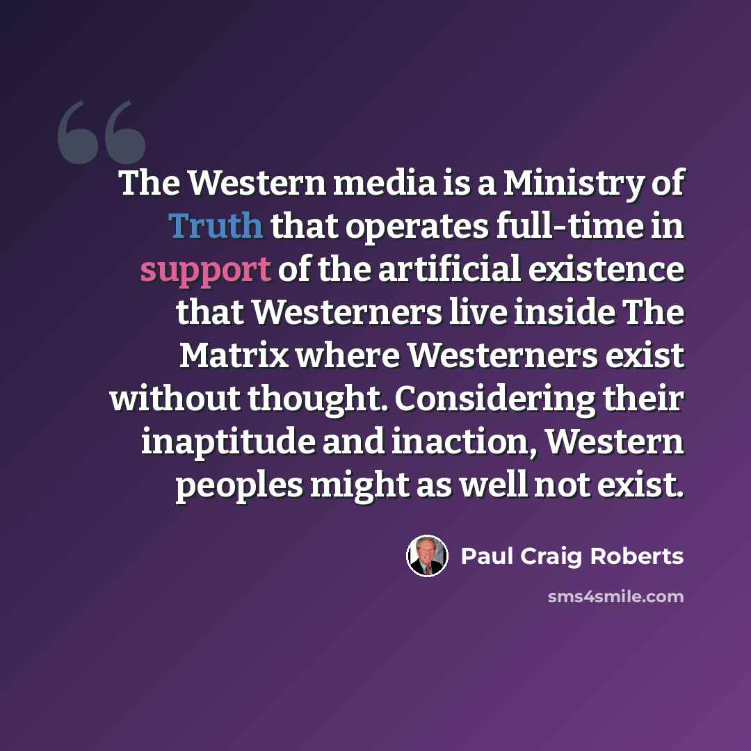 “The Western media is a Ministry of Truth that operates full-time in support of the artificial existence that Westerners live inside The Matrix where Westerners exist without thought. Considering their inaptitude and inaction, Western peoples might as well not exist.” quote by Paul Craig Roberts