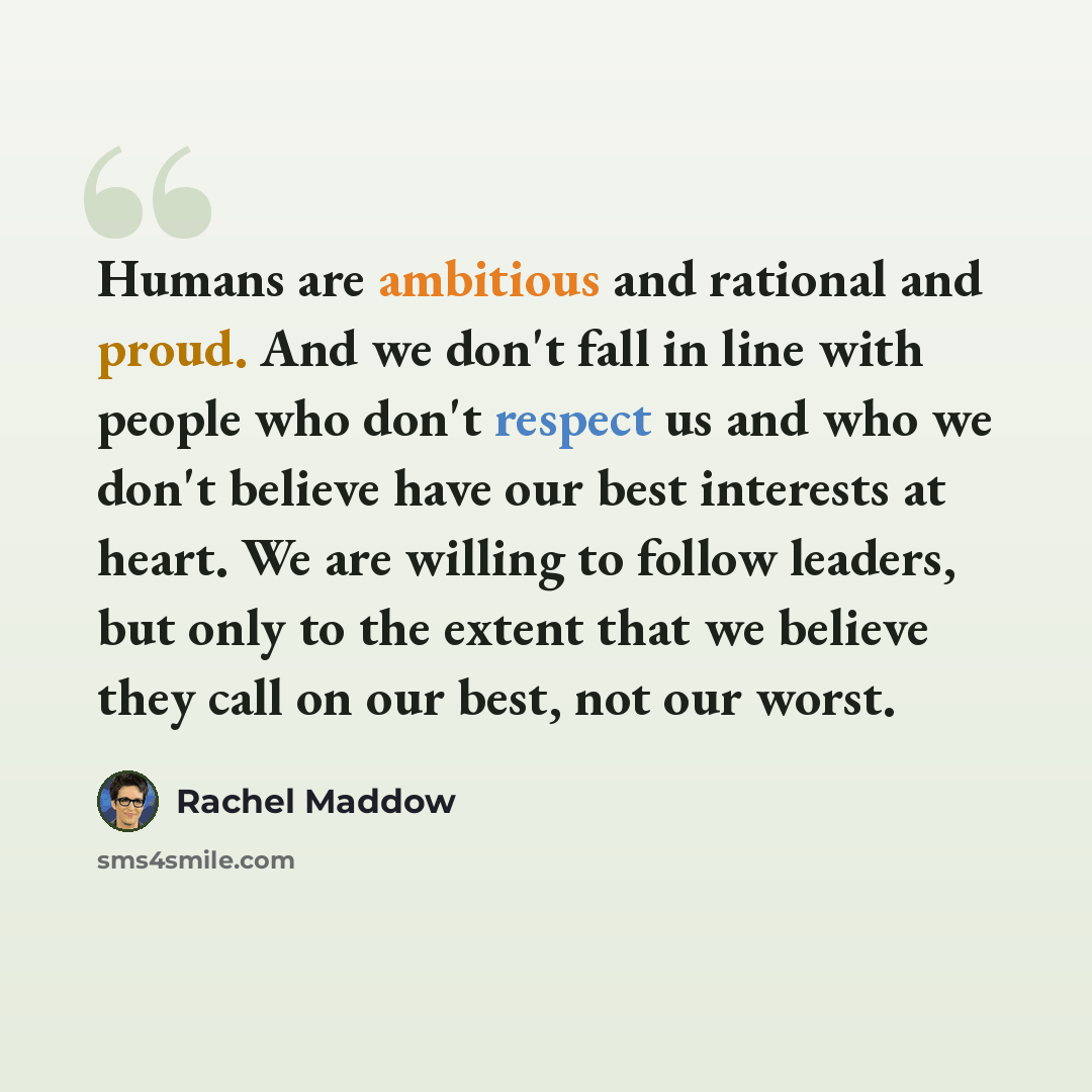“Humans are ambitious and rational and proud. And we don't fall in line with people who don't respect us and who we don't believe have our best interests at heart. We are willing to follow leaders, but only to the extent that we believe they call on our best, not our worst.” quote by Rachel Maddow