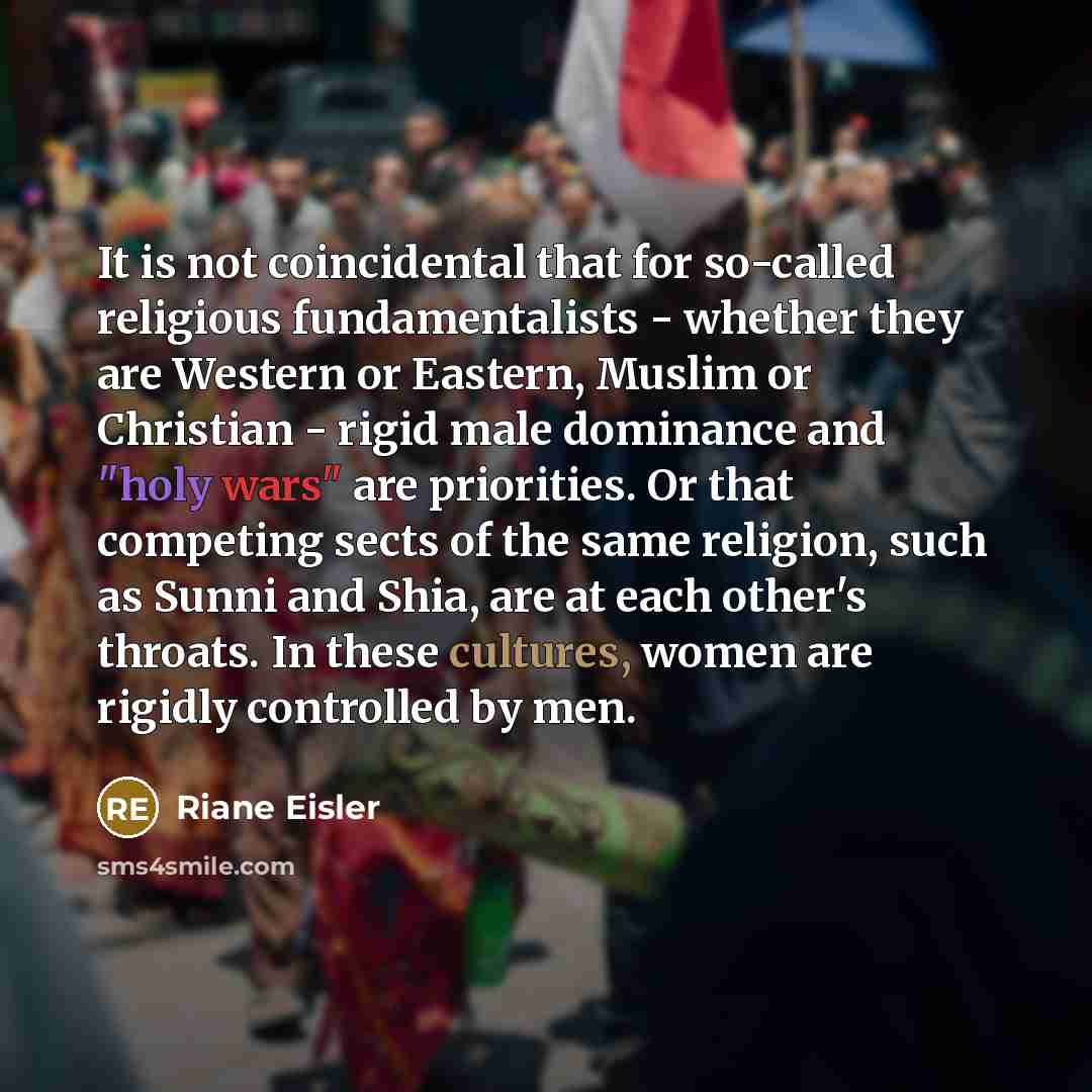 “It is not coincidental that for so-called religious fundamentalists - whether they are Western or Eastern, Muslim or Christian - rigid male dominance and "holy wars" are priorities. Or that competing sects of the same religion, such as Sunni and Shia, are at each other's throats. In these…” quote by Riane Eisler