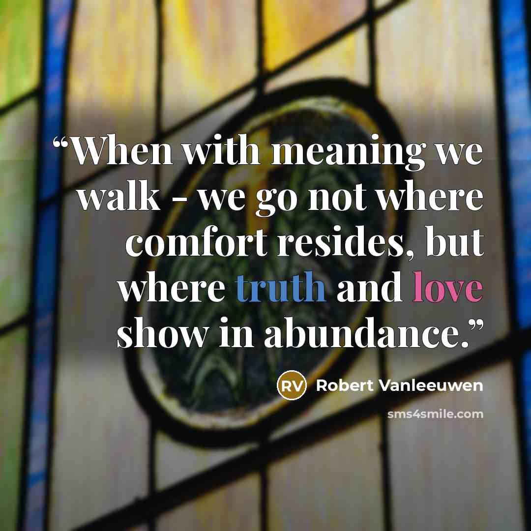 “When with meaning we walk - we go not where comfort resides, but where truth and love show in abundance.” quote by Robert Vanleeuwen