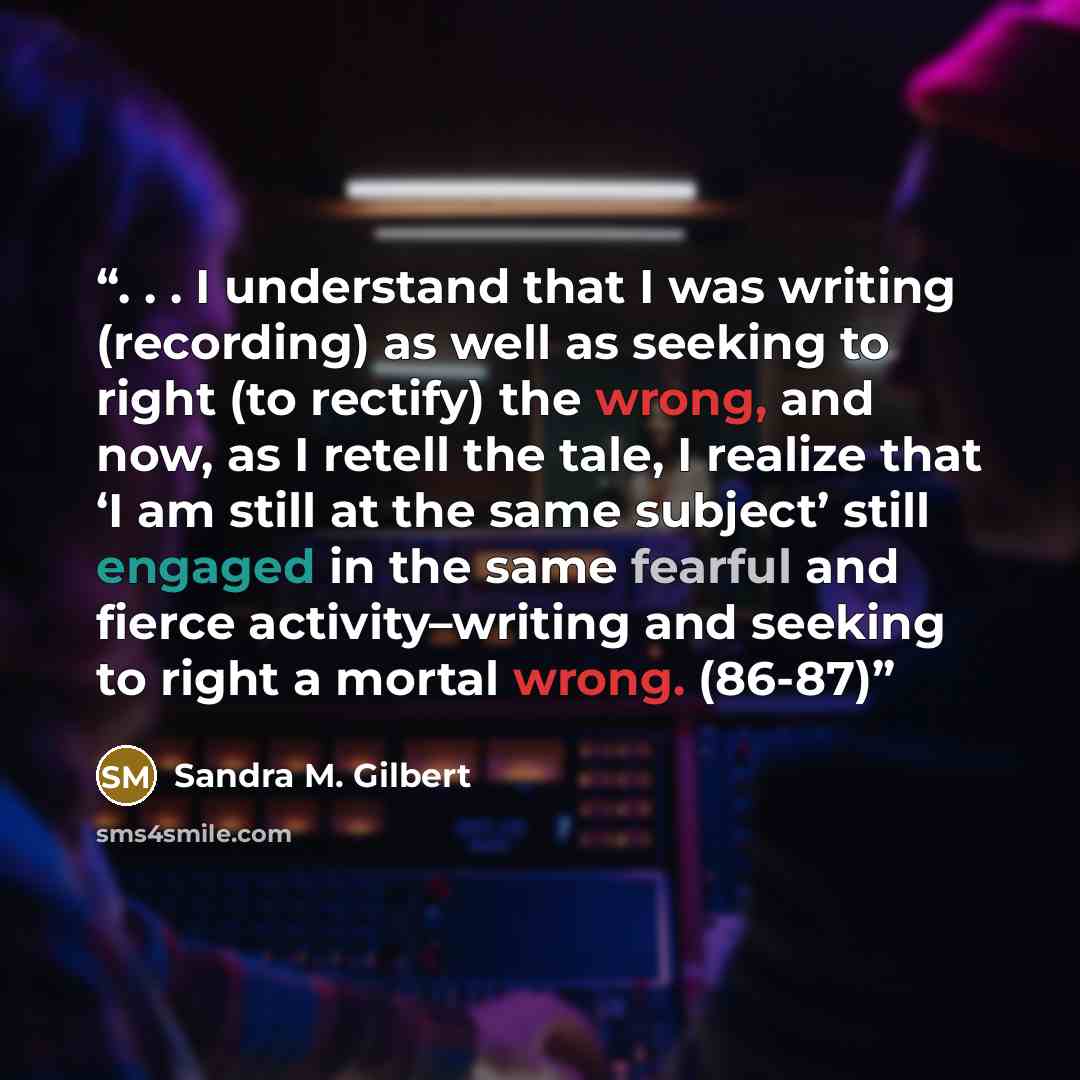 “. . . I understand that I was writing (recording) as well as seeking to right (to rectify) the wrong, and now, as I retell the tale, I realize that ‘I am still at the same subject’ still engaged in the same fearful and fierce activity–writing and seeking to right a mortal wrong. (86-87)” quote by Sandra M. Gilbert