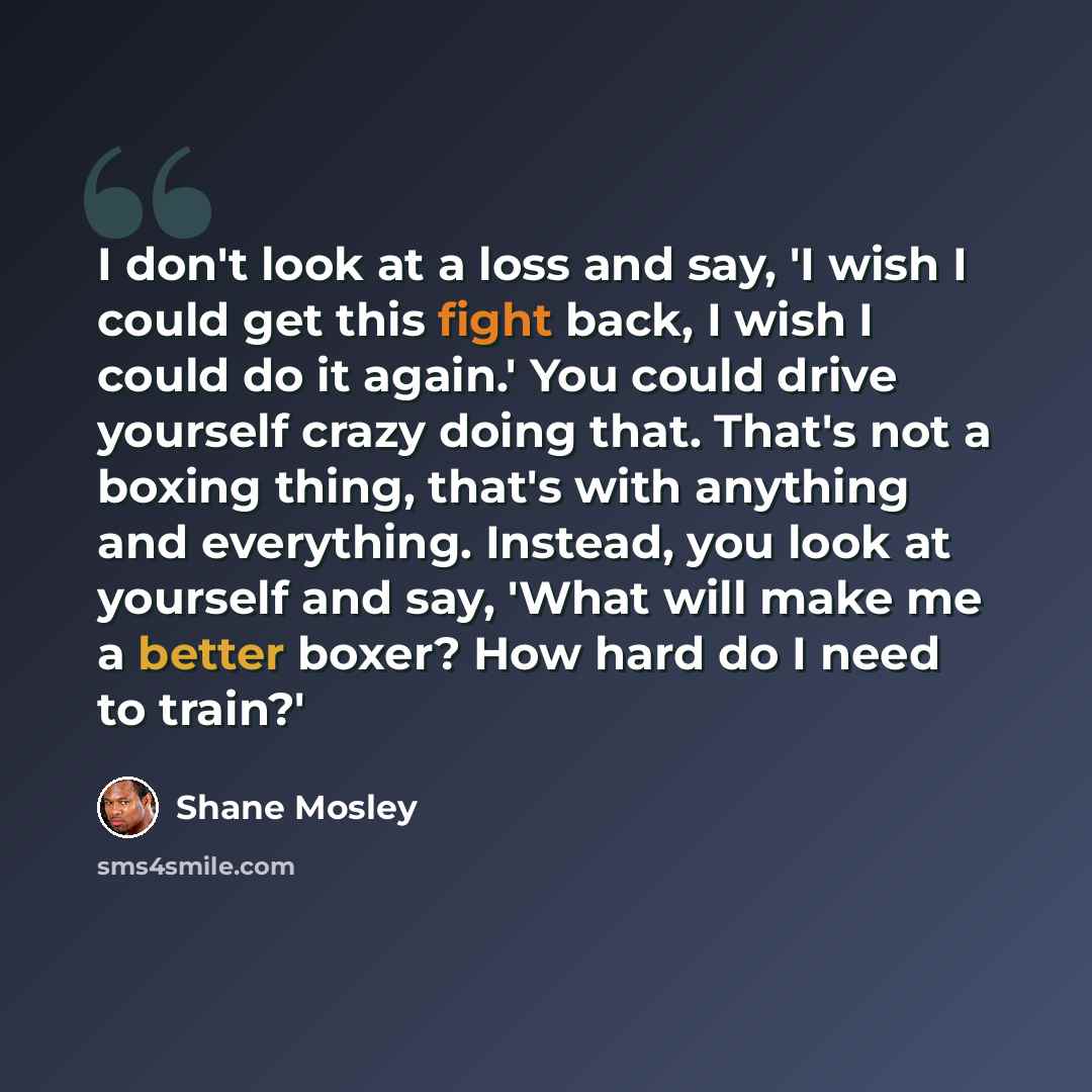 “I don't look at a loss and say, 'I wish I could get this fight back, I wish I could do it again.' You could drive yourself crazy doing that. That's not a boxing thing, that's with anything and everything. Instead, you look at yourself and say, 'What will make me a better boxer? How hard do I need…” quote by Shane Mosley