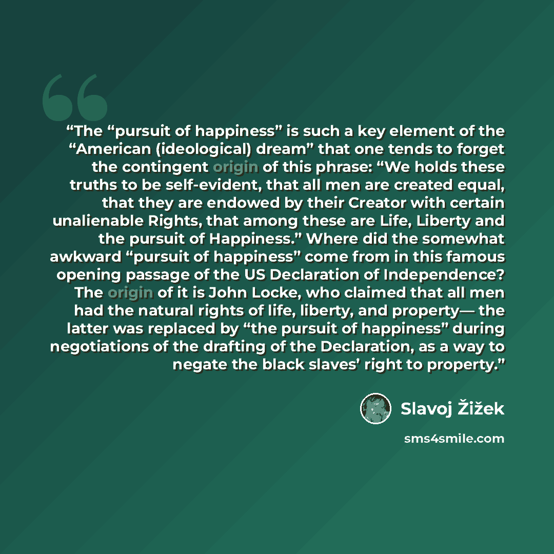 “The “pursuit of happiness” is such a key element of the “American (ideological) dream” that one tends to forget the contingent origin of this phrase: “We holds these truths to be self-evident, that all men are created equal, that they are endowed by their Creator with certain unalienable Rights…” quote by Slavoj Žižek