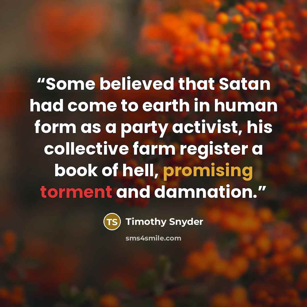 “Some believed that Satan had come to earth in human form as a party activist, his collective farm register a book of hell, promising torment and damnation.” quote by Timothy Snyder