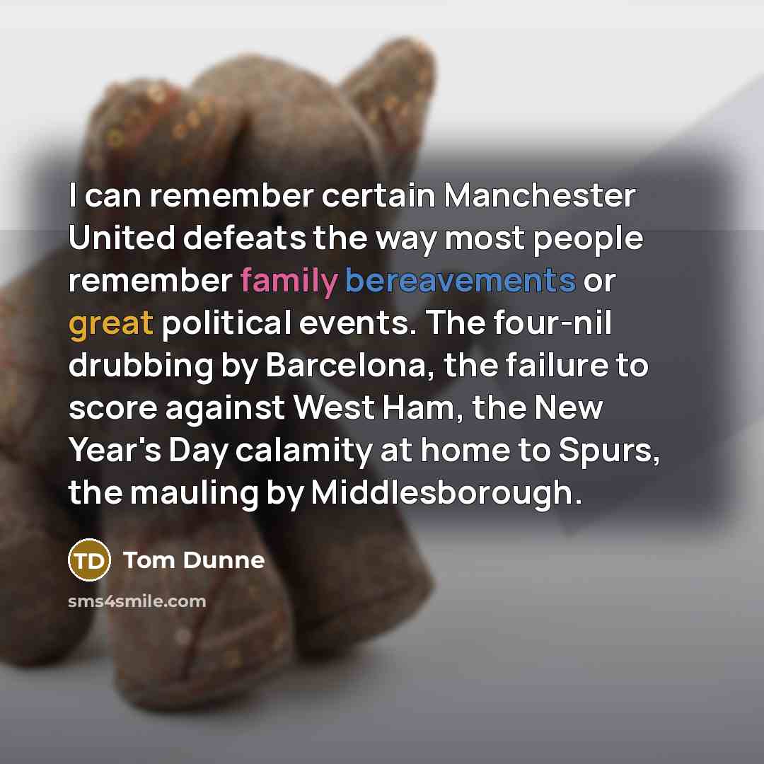 “I can remember certain Manchester United defeats the way most people remember family bereavements or great political events. The four-nil drubbing by Barcelona, the failure to score against West Ham, the New Year's Day calamity at home to Spurs, the mauling by Middlesborough.” quote by Tom Dunne