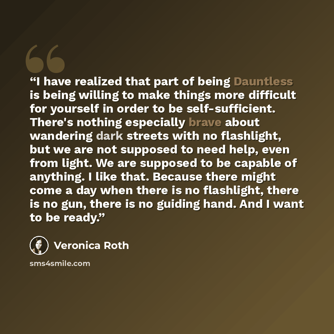 “I have realized that part of being Dauntless is being willing to make things more difficult for yourself in order to be self-sufficient. There's nothing especially brave about wandering dark streets with no flashlight, but we are not supposed to need help, even from light. We are supposed to be…” quote by Veronica Roth