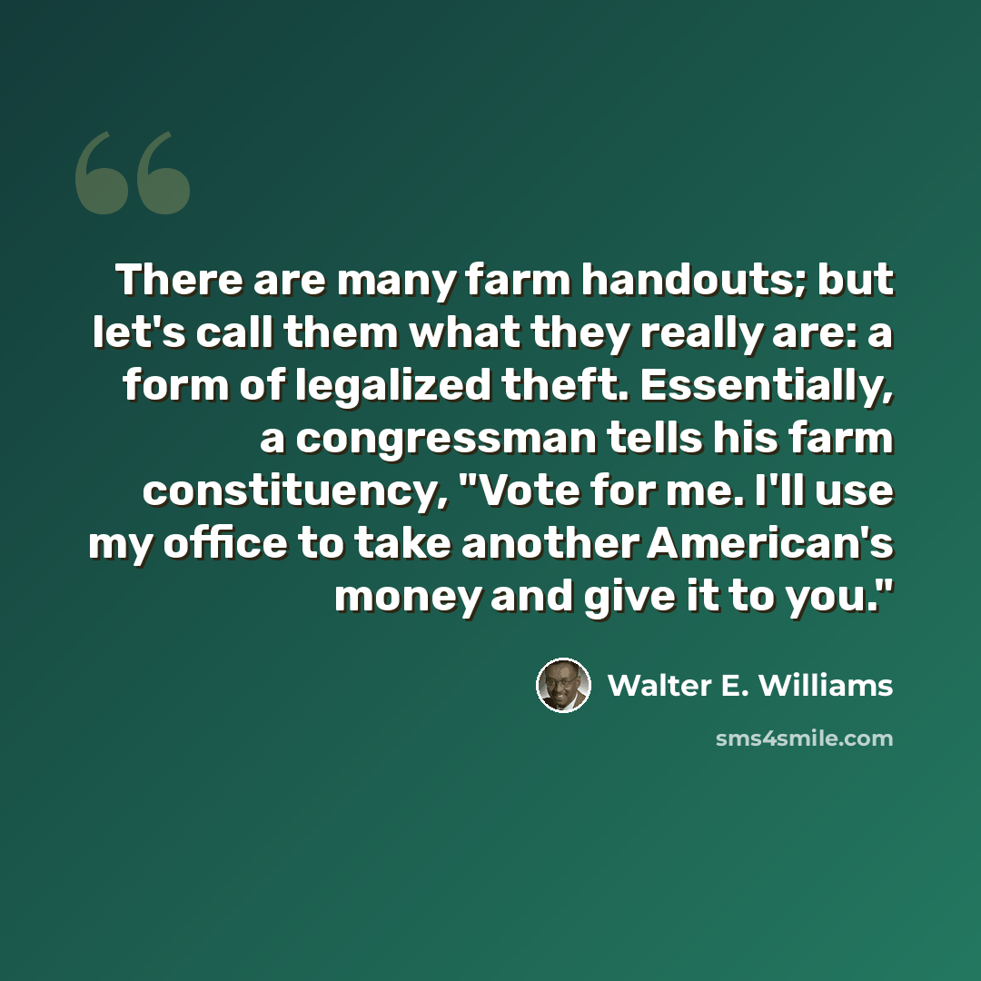 “There are many farm handouts; but let's call them what they really are: a form of legalized theft. Essentially, a congressman tells his farm constituency, "Vote for me. I'll use my office to take another American's money and give it to you."” quote by Walter E. Williams