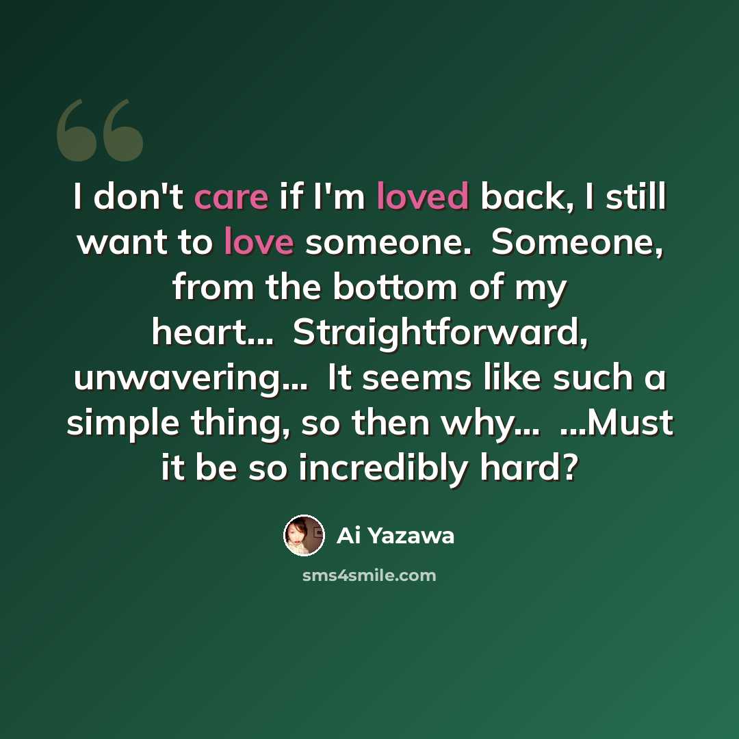 “I don't care if I'm loved back, I still want to love someone.�Someone, from the bottom of my heart...�Straightforward, unwavering...�It seems like such a simple thing, so then why…�...Must it be so incredibly hard?” quote by Ai Yazawa