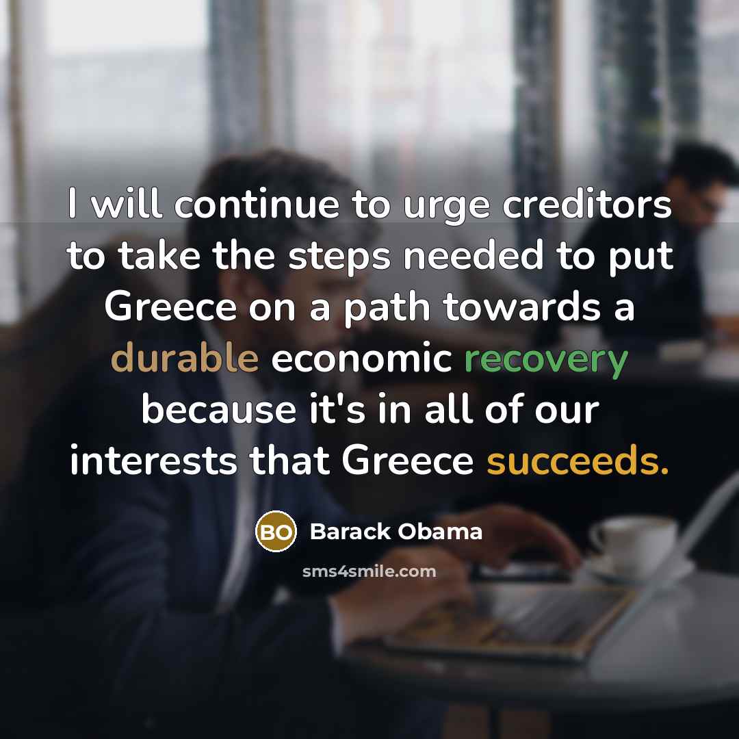 “I will continue to urge creditors to take the steps needed to put Greece on a path towards a durable economic recovery because it's in all of our interests that Greece succeeds.” quote by Barack Obama