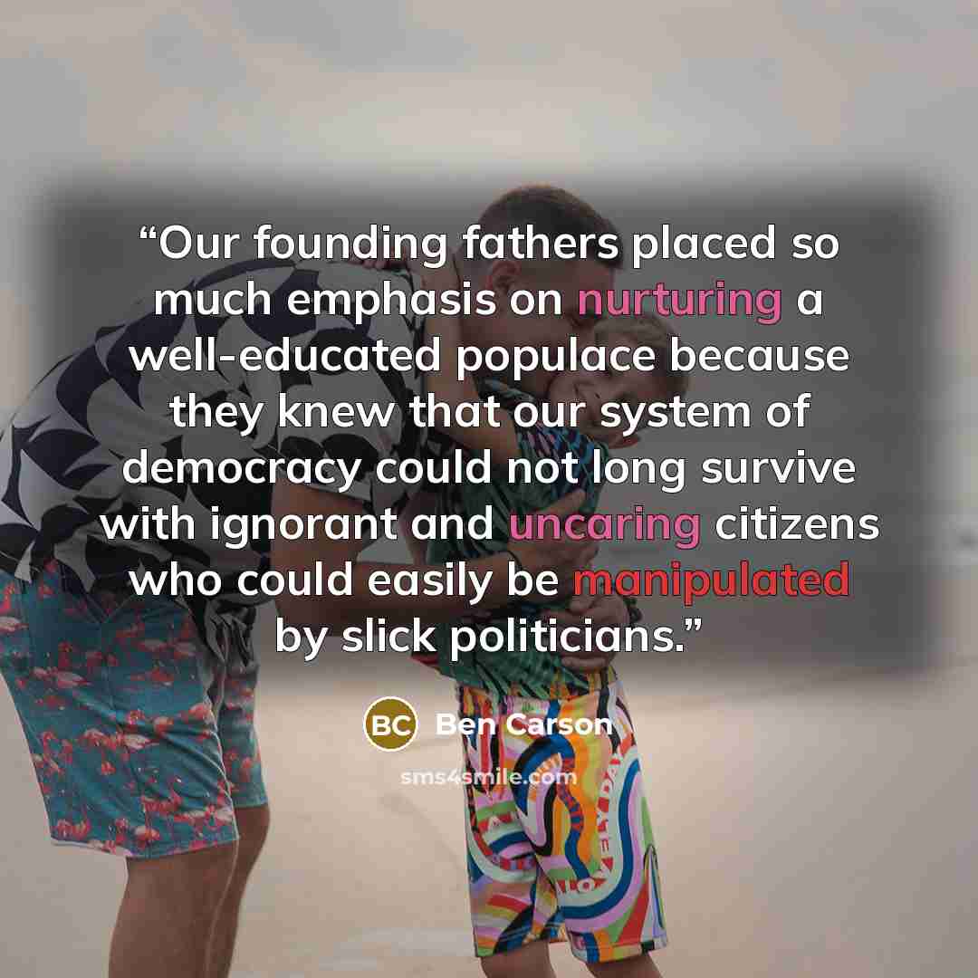“Our founding fathers placed so much emphasis on nurturing a well-educated populace because they knew that our system of democracy could not long survive with ignorant and uncaring citizens who could easily be manipulated by slick politicians.” quote by Ben Carson