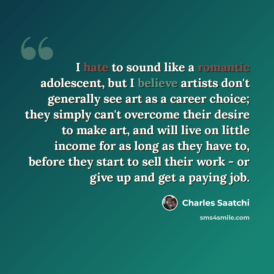 “I hate to sound like a romantic adolescent, but I believe artists don't generally see art as a career choice; they simply can't overcome their desire to make art, and will live on little income for as long as they have to, before they start to sell their work - or give up and get a paying job.” quote by Charles Saatchi