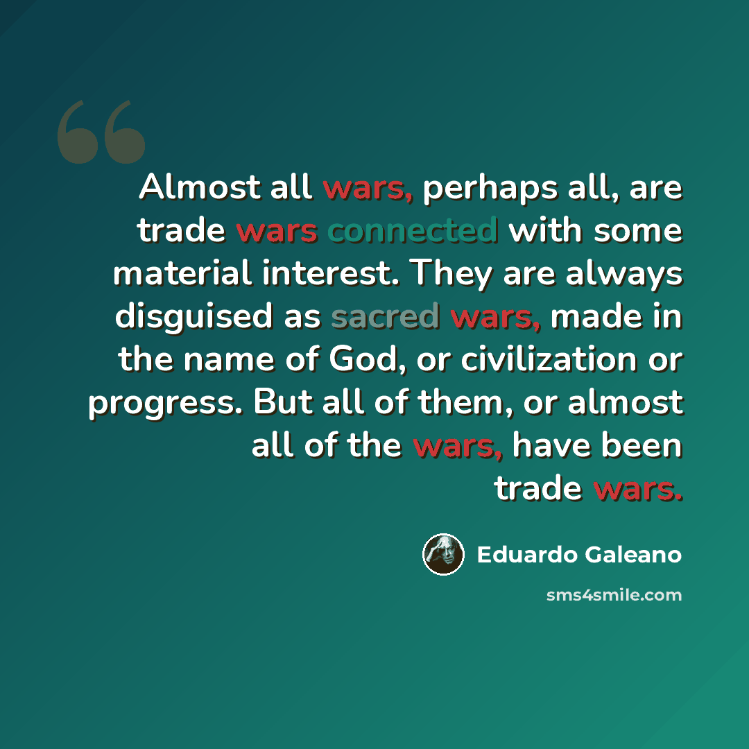 “Almost all wars, perhaps all, are trade wars connected with some material interest. They are always disguised as sacred wars, made in the name of God, or civilization or progress. But all of them, or almost all of the wars, have been trade wars.” quote by Eduardo Galeano
