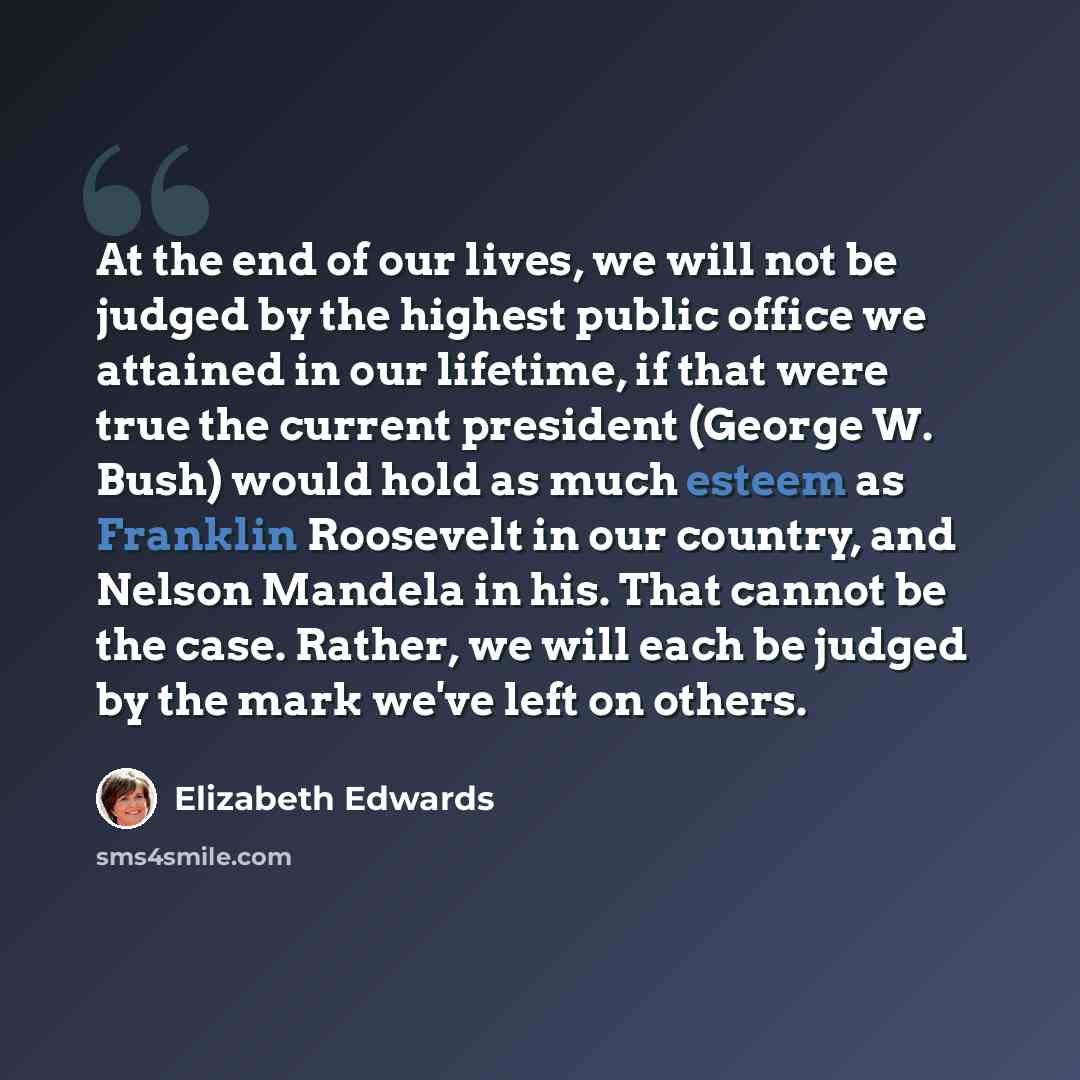 “At the end of our lives, we will not be judged by the highest public office we attained in our lifetime, if that were true the current president (George W. Bush) would hold as much esteem as Franklin Roosevelt in our country, and Nelson Mandela in his. That cannot be the case. Rather, we will each…” quote by Elizabeth Edwards