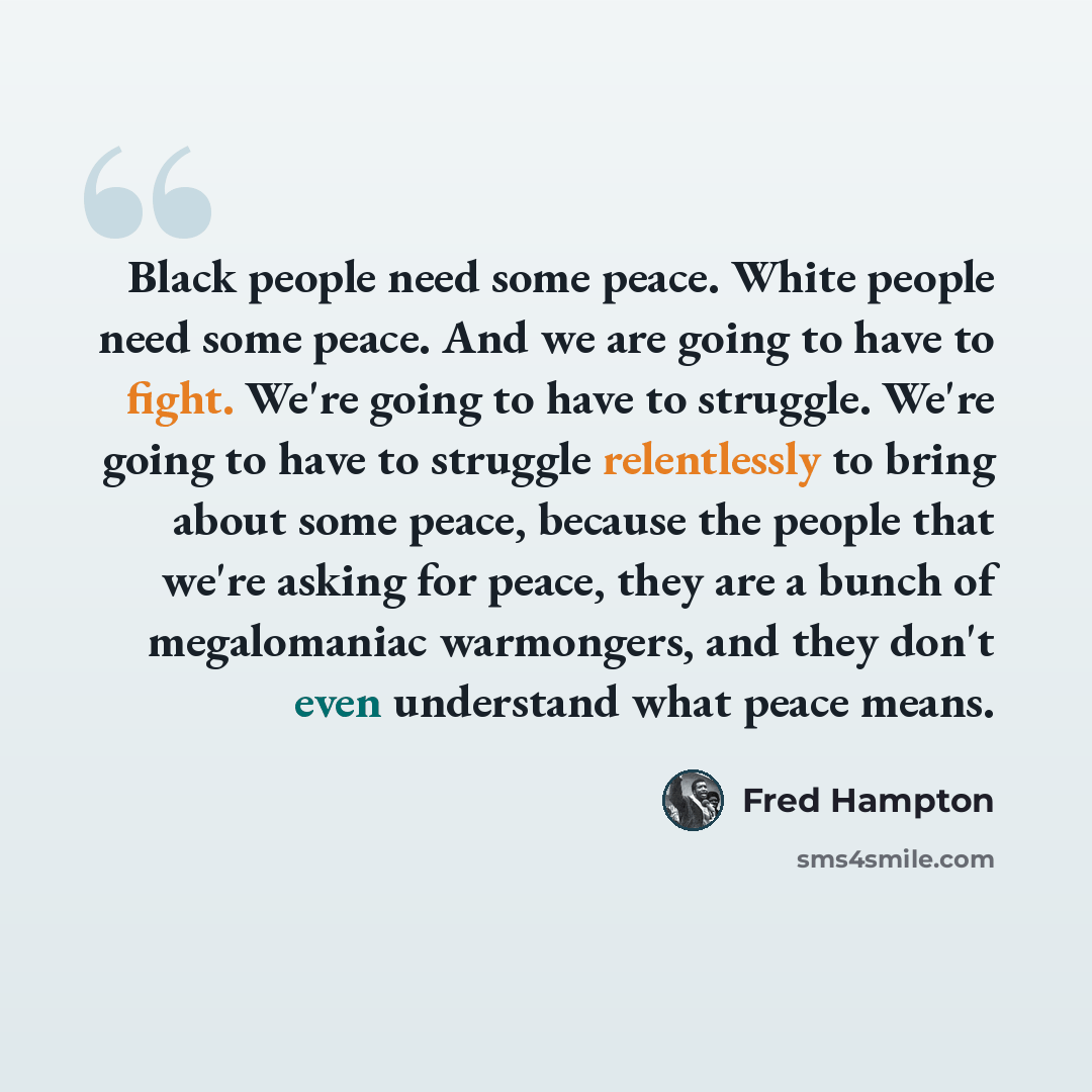 “Black people need some peace. White people need some peace. And we are going to have to fight. We're going to have to struggle. We're going to have to struggle relentlessly to bring about some peace, because the people that we're asking for peace, they are a bunch of megalomaniac warmongers, and…” quote by Fred Hampton
