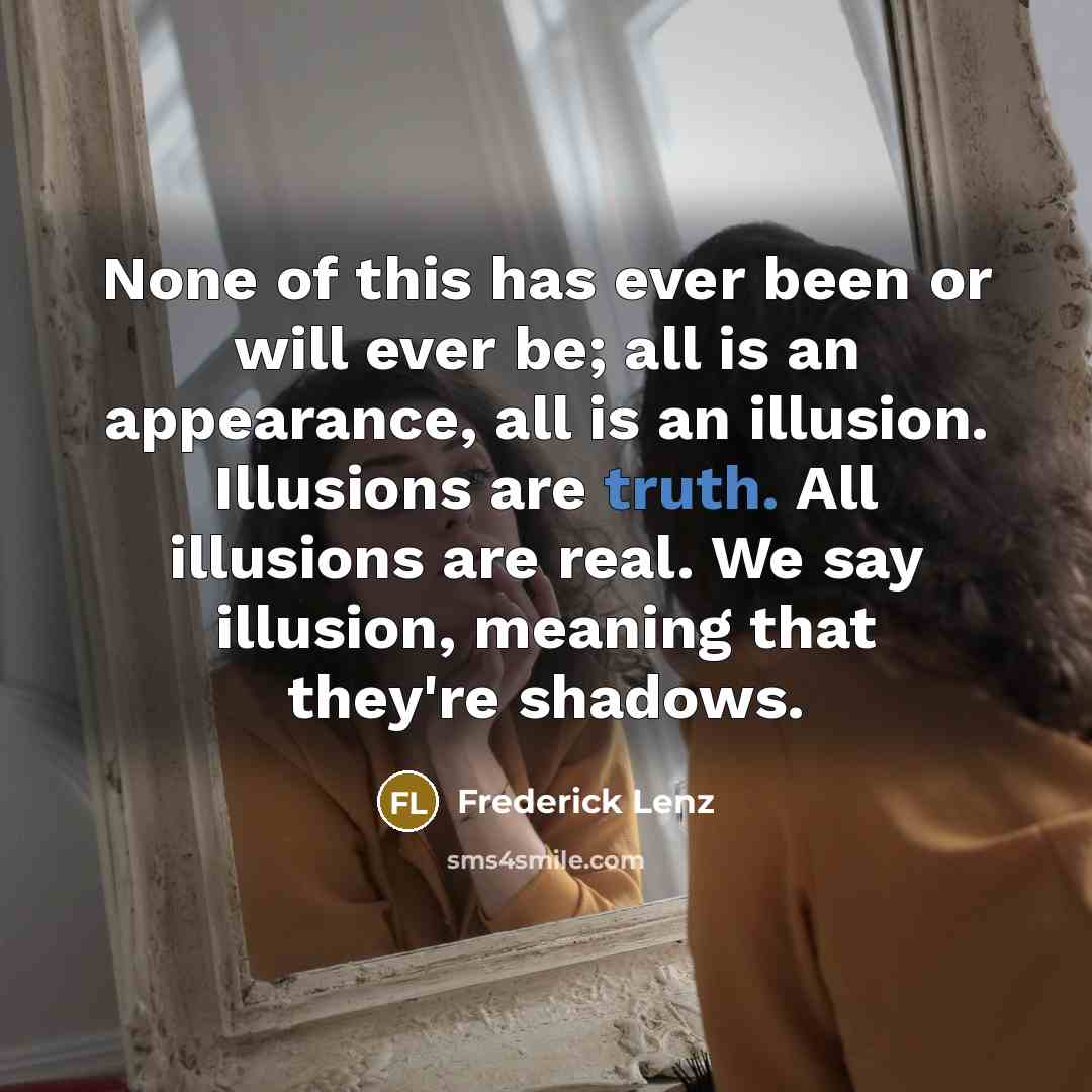 “None of this has ever been or will ever be; all is an appearance, all is an illusion. Illusions are truth. All illusions are real. We say illusion, meaning that they're shadows.” quote by Frederick Lenz