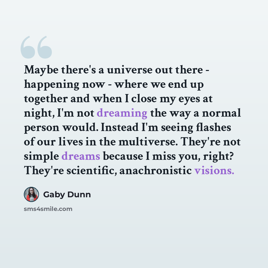 “Maybe there's a universe out there - happening now - where we end up together and when I close my eyes at night, I'm not dreaming the way a normal person would. Instead I'm seeing flashes of our lives in the multiverse. They're not simple dreams because I miss you, right? They're scientific…” quote by Gaby Dunn
