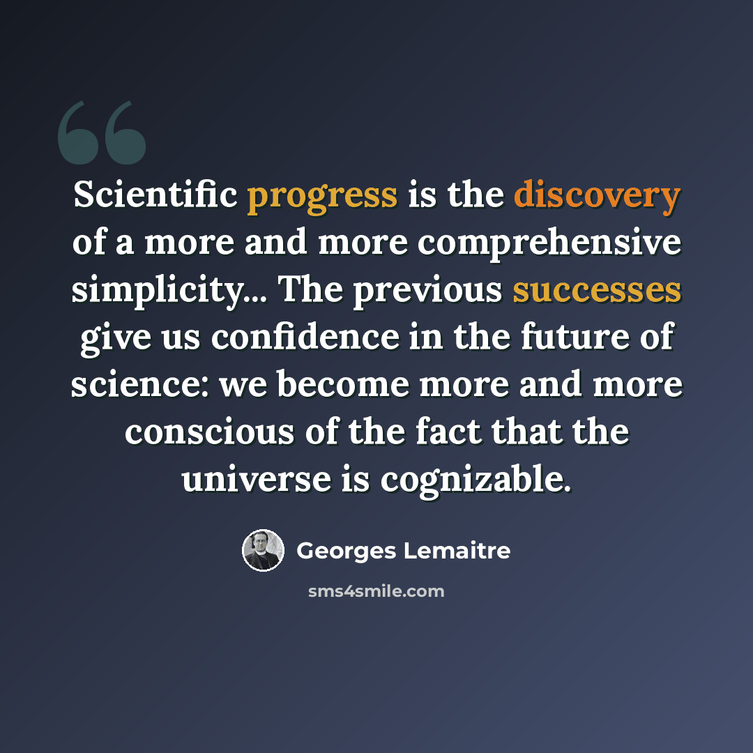 “Scientific progress is the discovery of a more and more comprehensive simplicity... The previous successes give us confidence in the future of science: we become more and more conscious of the fact that the universe is cognizable.” quote by Georges Lemaitre