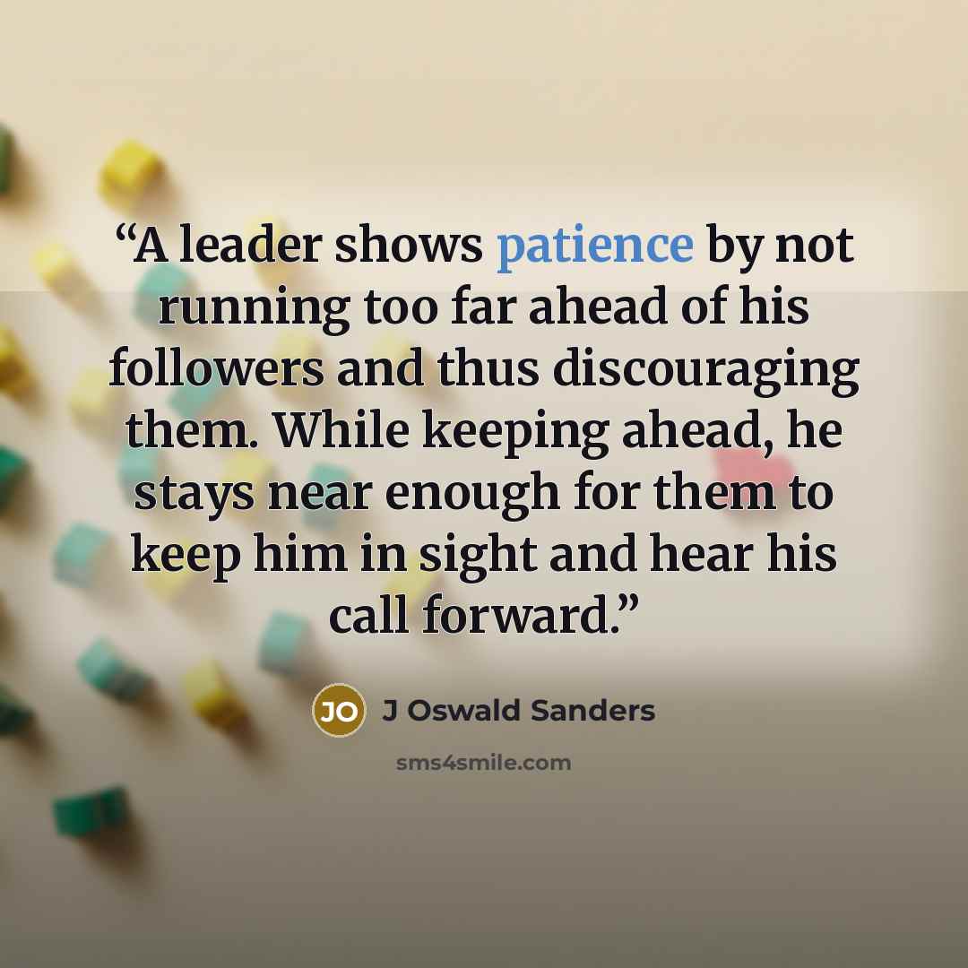 “A leader shows patience by not running too far ahead of his followers and thus discouraging them. While keeping ahead, he stays near enough for them to keep him in sight and hear his call forward.” quote by J Oswald Sanders