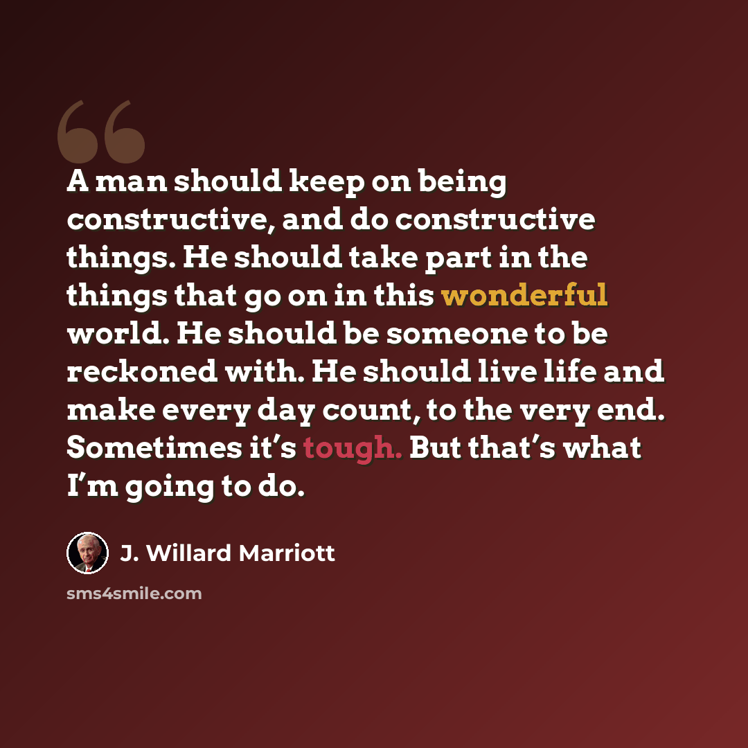 “A man should keep on being constructive, and do constructive things. He should take part in the things that go on in this wonderful world. He should be someone to be reckoned with. He should live life and make every day count, to the very end. Sometimes it’s tough. But that’s what I’m going to do.” quote by J. Willard Marriott